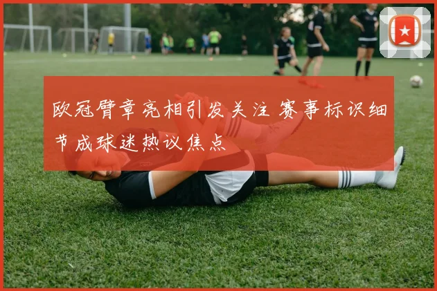 欧冠臂章亮相引发关注 赛事标识细节成球迷热议焦点