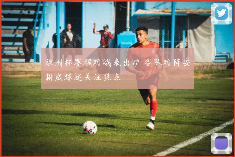 欧洲杯赛程对战表出炉 各队对阵安排成球迷关注焦点