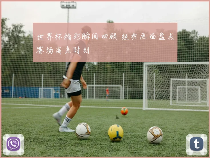 世界杯精彩瞬间回顾 经典画面盘点赛场高光时刻