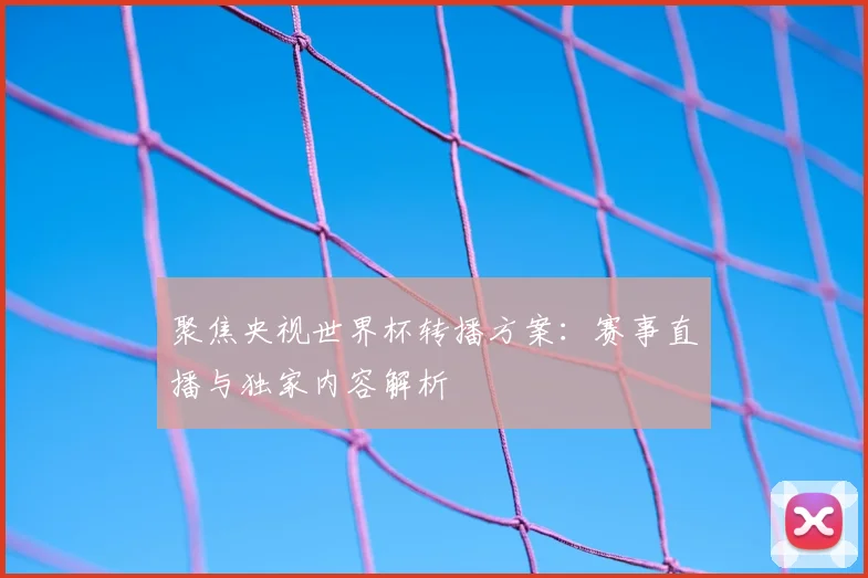聚焦央视世界杯转播方案：赛事直播与独家内容解析