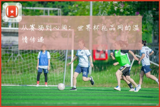从赛场到心间：世界杯礼品网的温情传递