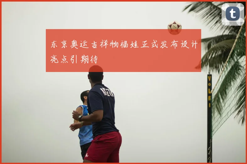 东京奥运吉祥物福娃正式发布设计亮点引期待
