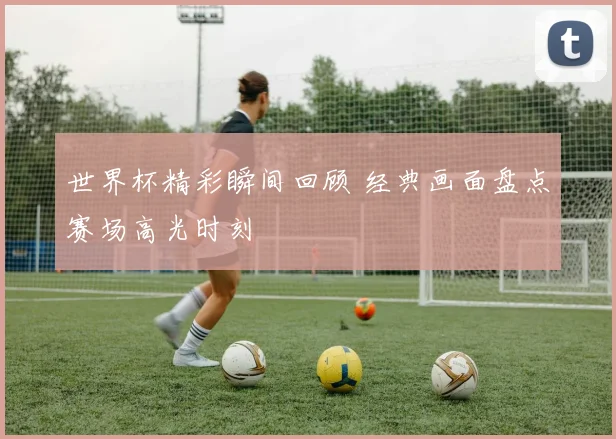世界杯精彩瞬间回顾 经典画面盘点赛场高光时刻