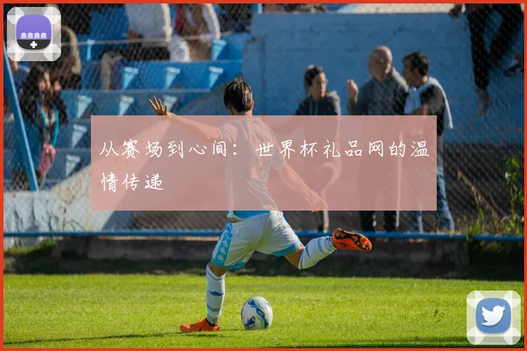 从赛场到心间：世界杯礼品网的温情传递