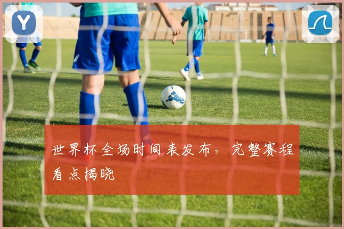 世界杯全场时间表发布，完整赛程看点揭晓