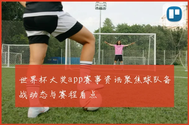 世界杯大奖app赛事资讯聚焦球队备战动态与赛程看点