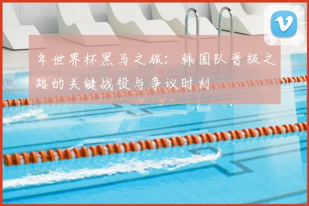 年世界杯黑马之旅：韩国队晋级之路的关键战役与争议时刻