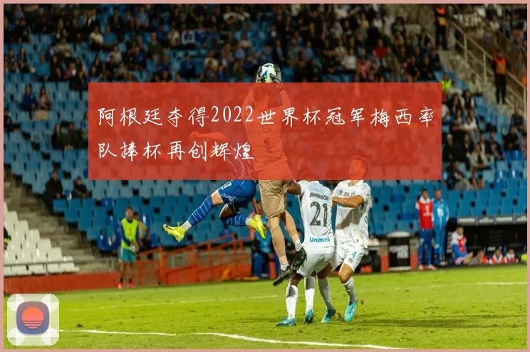 阿根廷夺得2022世界杯冠军梅西率队捧杯再创辉煌