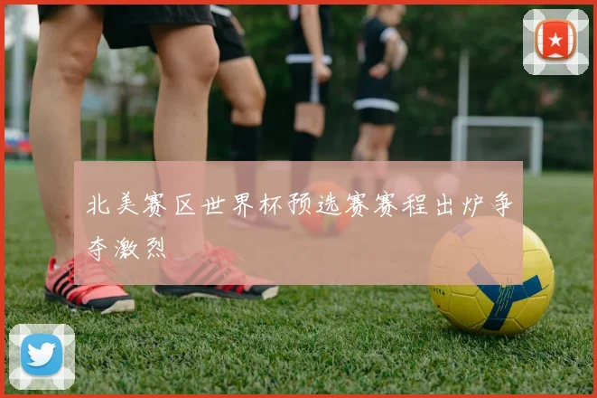 北美赛区世界杯预选赛赛程出炉争夺激烈