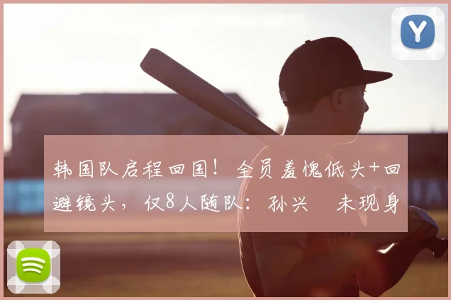 韩国队启程回国!全员羞愧低头+回避镜头,仅8人随队:孙兴慜未现身