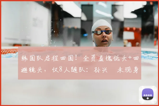 韩国队启程回国！全员羞愧低头+回避镜头，仅8人随队：孙兴慜未现身