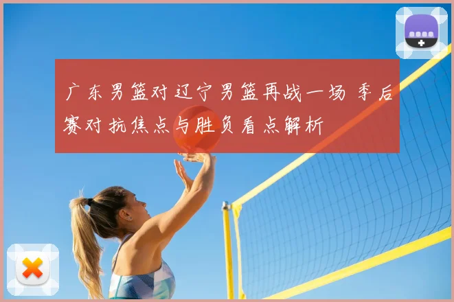 广东男篮对辽宁男篮再战一场 季后赛对抗焦点与胜负看点解析