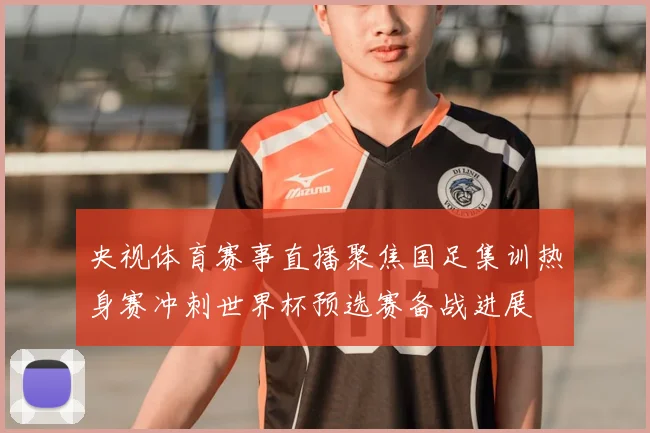 央视体育赛事直播聚焦国足集训热身赛冲刺世界杯预选赛备战进展
