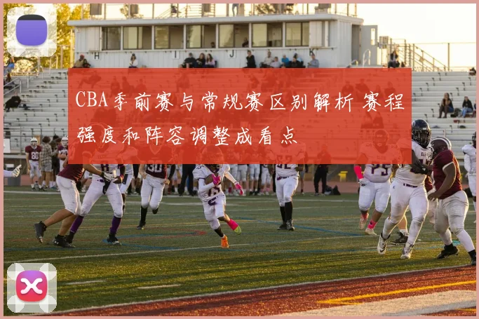 CBA季前赛与常规赛区别解析 赛程强度和阵容调整成看点
