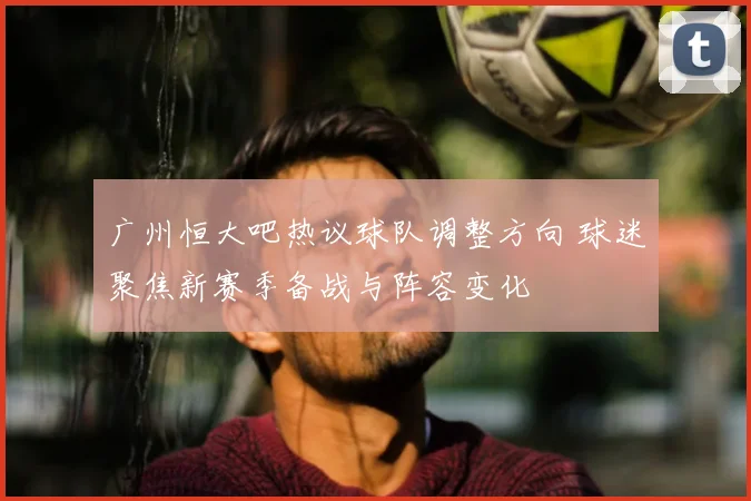 广州恒大吧热议球队调整方向 球迷聚焦新赛季备战与阵容变化
