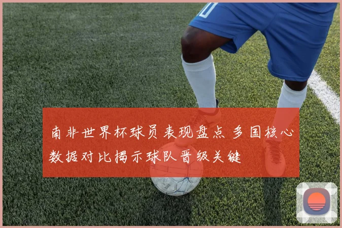 南非世界杯球员表现盘点 多国核心数据对比揭示球队晋级关键