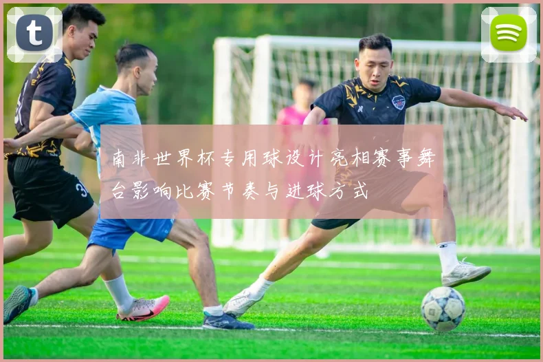 南非世界杯专用球设计亮相赛事舞台影响比赛节奏与进球方式