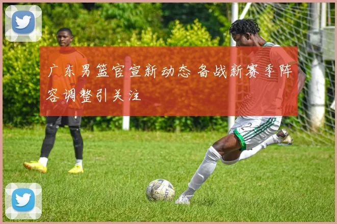 广东男篮官宣新动态 备战新赛季阵容调整引关注