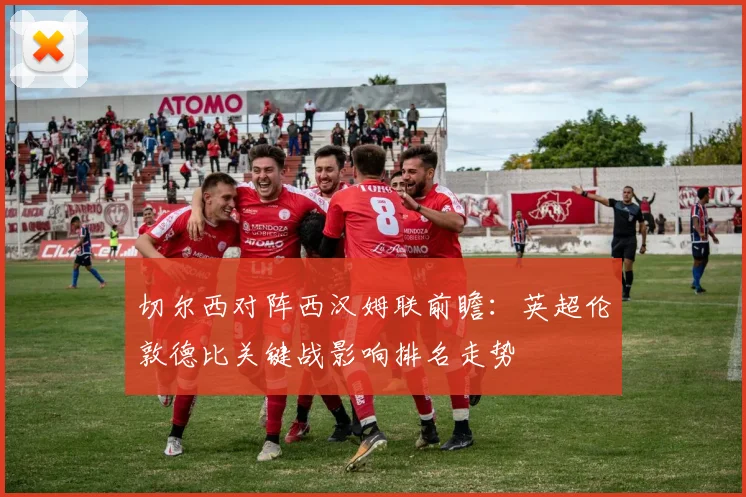 切尔西对阵西汉姆联前瞻：英超伦敦德比关键战影响排名走势