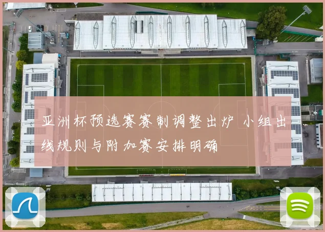 亚洲杯预选赛赛制调整出炉 小组出线规则与附加赛安排明确