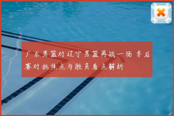 广东男篮对辽宁男篮再战一场 季后赛对抗焦点与胜负看点解析
