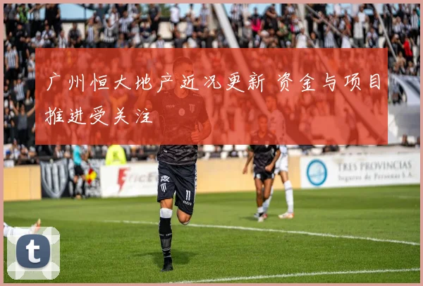 广州恒大地产近况更新 资金与项目推进受关注