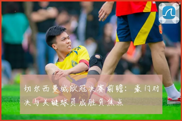切尔西曼城欧冠决赛前瞻:豪门对决与关键球员成胜负焦点