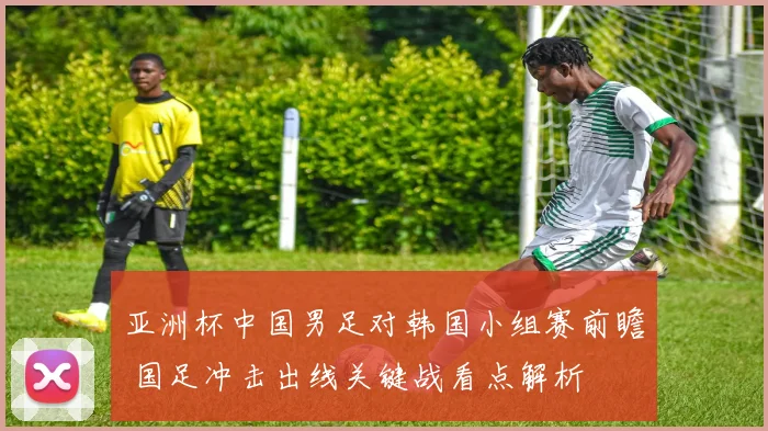 亚洲杯中国男足对韩国小组赛前瞻 国足冲击出线关键战看点解析