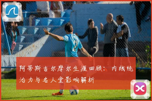 阿蒂斯吉尔摩尔生涯回顾：内线统治力与名人堂影响解析