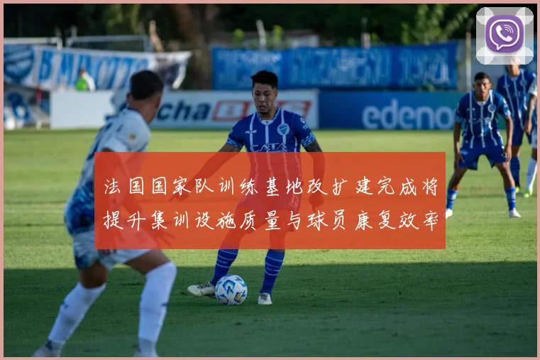 法国国家队训练基地改扩建完成将提升集训设施质量与球员康复效率