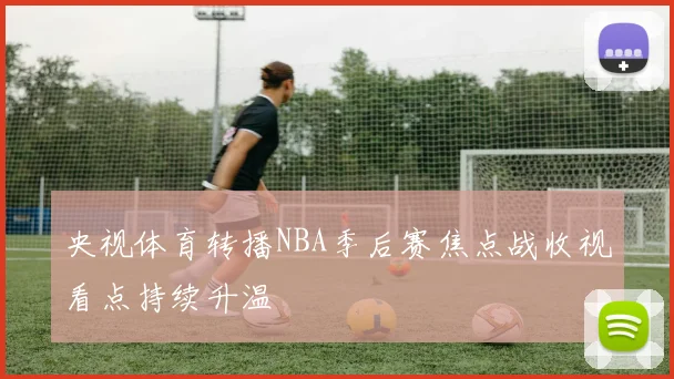 央视体育转播NBA季后赛焦点战收视看点持续升温