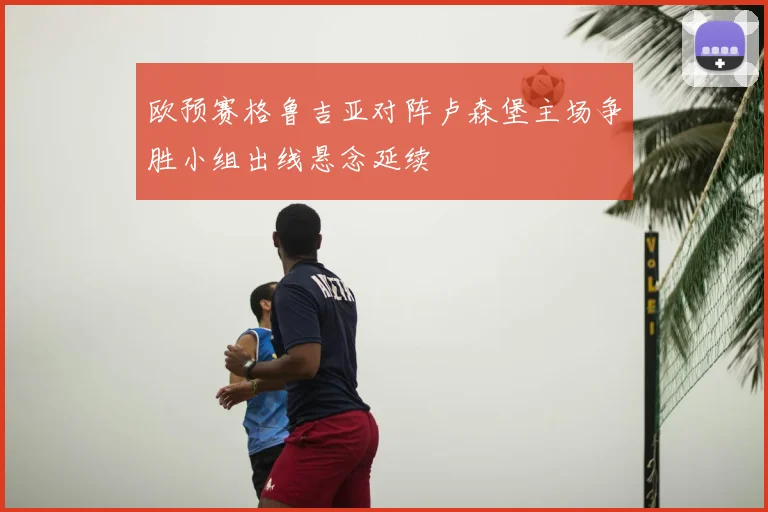 欧预赛格鲁吉亚对阵卢森堡主场争胜小组出线悬念延续