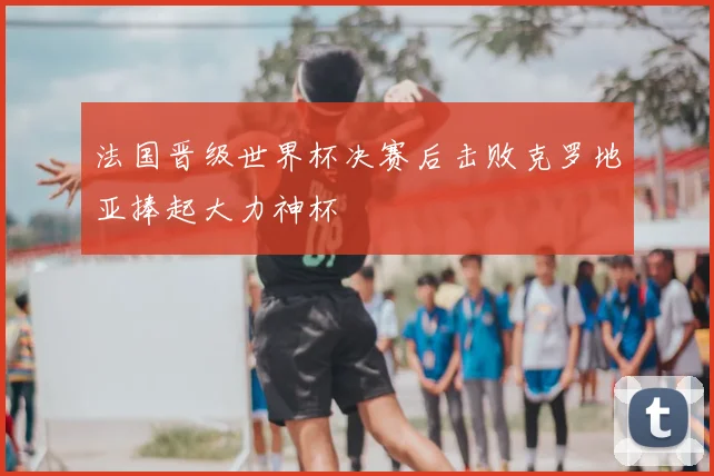 法国晋级世界杯决赛后击败克罗地亚捧起大力神杯