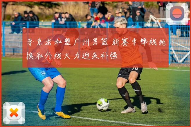 李京龙加盟广州男篮 新赛季锋线轮换和外线火力迎来补强