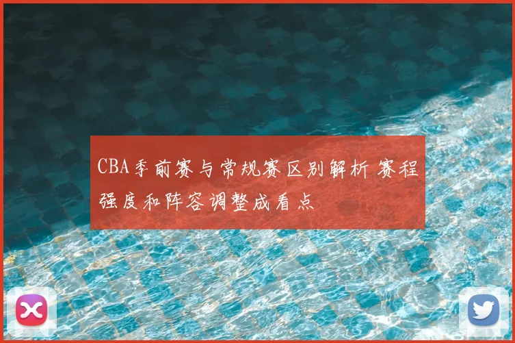 CBA季前赛与常规赛区别解析 赛程强度和阵容调整成看点