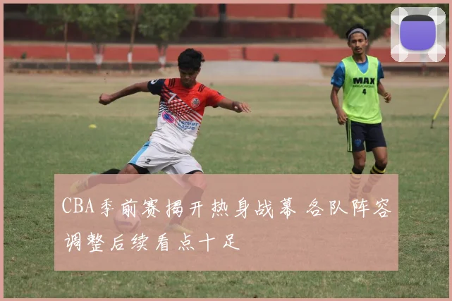 CBA季前赛揭开热身战幕 各队阵容调整后续看点十足