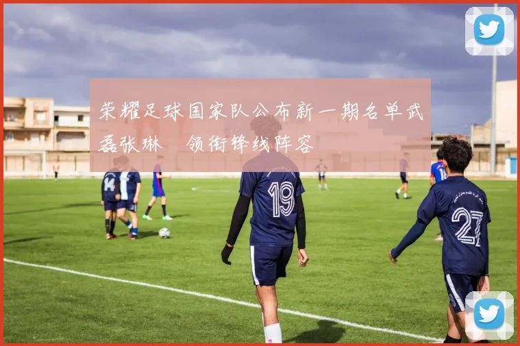荣耀足球国家队公布新一期名单武磊张琳芃领衔锋线阵容