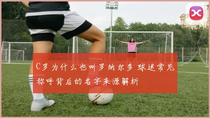 C罗为什么也叫罗纳尔多 球迷常见称呼背后的名字来源解析