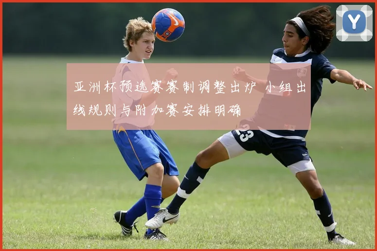 亚洲杯预选赛赛制调整出炉 小组出线规则与附加赛安排明确