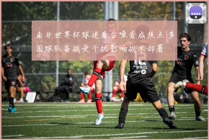 南非世界杯球迷看台噪音成焦点 多国球队备战受干扰影响战术部署
