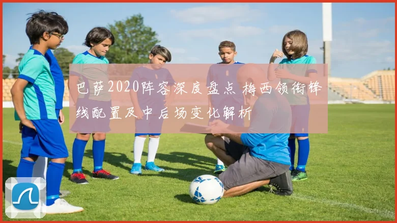 巴萨2020阵容深度盘点 梅西领衔锋线配置及中后场变化解析