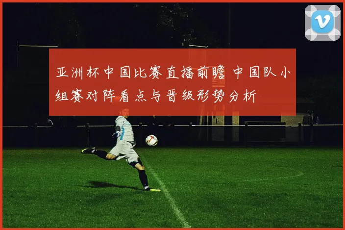 亚洲杯中国比赛直播前瞻 中国队小组赛对阵看点与晋级形势分析
