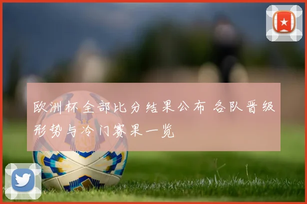 欧洲杯全部比分结果公布 各队晋级形势与冷门赛果一览