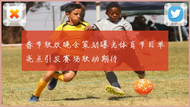 春节联欢晚会策划曝光体育节目单亮点引发赛场联动期待