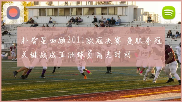 朴智星回顾2011欧冠决赛 曼联夺冠关键战成亚洲球员高光时刻