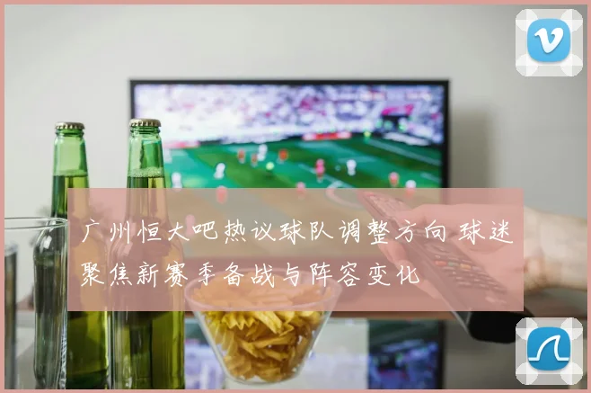 广州恒大吧热议球队调整方向 球迷聚焦新赛季备战与阵容变化