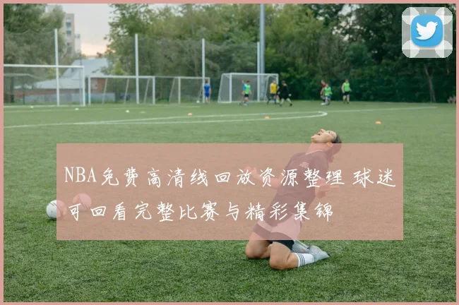 NBA免费高清线回放资源整理 球迷可回看完整比赛与精彩集锦