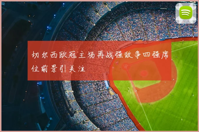 切尔西欧冠主场再战强敌争四强席位前景引关注