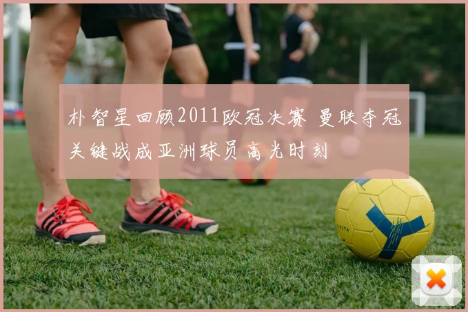 朴智星回顾2011欧冠决赛 曼联夺冠关键战成亚洲球员高光时刻